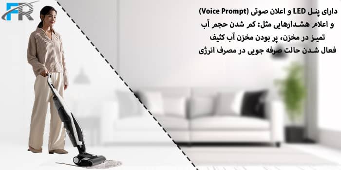 - دارای پنل LED و اعلان صوتی (Voice Prompt) و اعلام هشدارهایی مثل: کم شدن حجم آب تمیز در مخزن، پر بودن مخزن آب کثیف، فعال شدن حالت صرفه جویی در مصرف انرژی